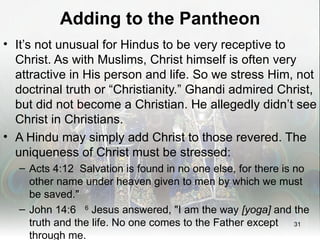 Adding to the Pantheon
• It’s not unusual for Hindus to be very receptive to
  Christ. As with Muslims, Christ himself is often very
  attractive in His person and life. So we stress Him, not
  doctrinal truth or “Christianity.” Ghandi admired Christ,
  but did not become a Christian. He allegedly didn’t see
  Christ in Christians.
• A Hindu may simply add Christ to those revered. The
  uniqueness of Christ must be stressed:
   – Acts 4:12 Salvation is found in no one else, for there is no
     other name under heaven given to men by which we must
     be saved."
   – John 14:6 6 Jesus answered, "I am the way [yoga] and the
     truth and the life. No one comes to the Father except 31
     through me.
 