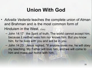 Union With God
• Advaita Vedanta teaches the complete union of Atman
  and Brahman and is the most common form of
  Hinduism in the West. (Cory)
  – John 14:17 the Spirit of truth. The world cannot accept him,
    because it neither sees him nor knows him. But you know
    him, for he lives with you and will be in you.
  – John 14:23 Jesus replied, "If anyone loves me, he will obey
    my teaching. My Father will love him, and we will come to
    him and make our home with him.


                                                           33
 