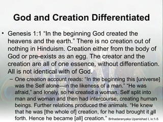 God and Creation Differentiated
• Genesis 1:1 “In the beginning God created the
  heavens and the earth.” There is no creation out of
  nothing in Hinduism. Creation either from the body of
  God or pre-exists as an egg. The creator and the
  creation are all of one essence, without differentiation.
  All is not identical with of God.
   – One creation account reads: “In the beginning this [universe]
     was the Self alone—in the likeness of a man.” “He was
     afraid,” and lonely, so he created a woman. Self split into
     man and woman and then had intercourse, creating human
     beings. Further relations produced the animals. “He knew
     that he was [the whole of] creation, for he had brought it 34       all
     forth. Hence he became [all] creation.” Brihadaranyaka Upanishad I, iv:1-5
 