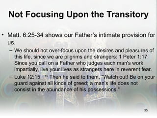 Not Focusing Upon the Transitory

• Matt. 6:25-34 shows our Father’s intimate provision for
  us.
  – We should not over-focus upon the desires and pleasures of
    this life, since we are pilgrims and strangers: 1 Peter 1:17
    Since you call on a Father who judges each man's work
    impartially, live your lives as strangers here in reverent fear.
  – Luke 12:15 15 Then he said to them, "Watch out! Be on your
    guard against all kinds of greed; a man's life does not
    consist in the abundance of his possessions."


                                                               35
 
