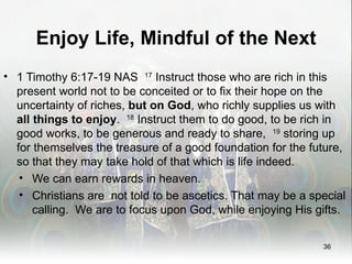 Enjoy Life, Mindful of the Next
• 1 Timothy 6:17-19 NAS 17 Instruct those who are rich in this
  present world not to be conceited or to fix their hope on the
  uncertainty of riches, but on God, who richly supplies us with
  all things to enjoy. 18 Instruct them to do good, to be rich in
  good works, to be generous and ready to share, 19 storing up
  for themselves the treasure of a good foundation for the future,
  so that they may take hold of that which is life indeed.
   • We can earn rewards in heaven.
   • Christians are not told to be ascetics. That may be a special
      calling. We are to focus upon God, while enjoying His gifts.


                                                             36
 