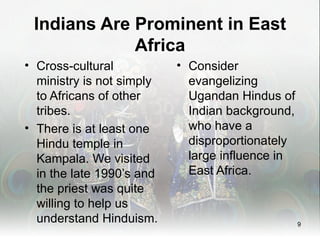 Indians Are Prominent in East
             Africa
• Cross-cultural           • Consider
  ministry is not simply     evangelizing
  to Africans of other       Ugandan Hindus of
  tribes.                    Indian background,
• There is at least one      who have a
  Hindu temple in            disproportionately
  Kampala. We visited        large influence in
  in the late 1990’s and     East Africa.
  the priest was quite
  willing to help us
  understand Hinduism.                            9
 