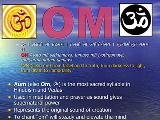 – ॐ । असतो मा सदमय । तमसो मा जयोितगमय । मतयोमामतं गमय
                                               ग      ृ    ग ृ
      ।।
    – OM Asato mā sadgamaya, tamaso mā jyotirgamaya,
      mrityormāmritam gamaya
    – "OM (Lead me) from falsehood to truth, from darkness to light,
      from death to immortality."


• Aum (also Om, ॐ ) is the most sacred syllable in
    Hinduism and Vedas
•   Used in meditation and prayer as sound gives
    supernatural power
•   Represents the original sound of creation
•   To chant “om” will steady and elevate the mind
 