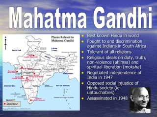 • Best known Hindu in world
• Fought to end discrimination
    against Indians in South Africa
•   Tolerant of all religions
•   Religious ideals on duty, truth,
    non-violence (ahimsa) and
    spiritual liberation (moksha)
•   Negotiated independence of
    India in 1947
•   Opposed social injustice of
    Hindu society (ie.
    untouchables)
•   Assassinated in 1948
 