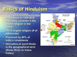 Basics of Hinduism
• Originated in India
• Dates back to 1500 BCE
    and many consider it the
    oldest religion in the
    world
•   Third largest religion (# of
    adherents)
•   Practiced by 80% of
    India’s inhabitants
•   Derivative of word Hindu
    is the geographical term
    (Sindu River or Indus
    Valley)
 