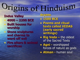 Indus Valley          Aryans
• 4000 – 2200 BCE     • 1500 BCE
• Built houses for    • Poems and ritual
  worship               texts called VEDAS
                        (early sacred
• Stone sculptures      writings)
  and charms to
  ward off evil       • Rig Veda – the oldest
                        of the Sacred Texts
• Fire altars & animal Agni - worshipped
  sacrifices          •
                        forces of nature as gods
                      • Atman - human soul
 