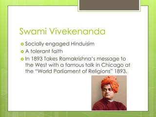 Swami Vivekenanda
 Socially engaged Hinduisim
 A tolerant faith
 In 1893 Takes Ramakrishna‟s message to
  the West with a famous talk in Chicago at
  the “World Parliament of Religions” 1893.
 
