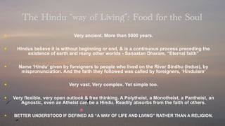 The Hindu “way of Living”: Food for the Soul
•                               Very ancient. More than 5000 years.

•    Hindus believe it is without beginning or end, & is a continuous process preceding the
         existence of earth and many other worlds - Sanaatan Dharam, “Eternal faith”

•     Name ‘Hindu’ given by foreigners to people who lived on the River Sindhu (Indus), by
       mispronunciation. And the faith they followed was called by foreigners, ‘Hinduism’

•                            Very vast. Very complex. Yet simple too.

•   Very flexible, very open outlook & free thinking. A Polytheist, a Monotheist, a Pantheist, an
       Agnostic, even an Atheist can be a Hindu. Readily absorbs from the faith of others.

•   BETTER UNDERSTOOD IF DEFINED AS “A WAY OF LIFE AND LIVING” RATHER THAN A RELIGION.
 