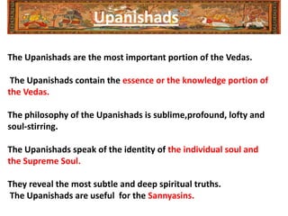 Upanishads

The Upanishads are the most important portion of the Vedas.

 The Upanishads contain the essence or the knowledge portion of
the Vedas.

The philosophy of the Upanishads is sublime,profound, lofty and
soul-stirring.

The Upanishads speak of the identity of the individual soul and
the Supreme Soul.

They reveal the most subtle and deep spiritual truths.
The Upanishads are useful for the Sannyasins.
 