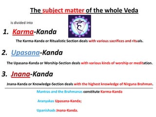 The subject matter of the whole Veda
   is divided into

1. Karma-Kanda
      The Karma-Kanda or Ritualistic Section deals with various sacrifices and rituals.


2. Upasana-Kanda
 The Upasana-Kanda or Worship-Section deals with various kinds of worship or meditation.


3. Jnana-Kanda
 Jnana-Kanda or Knowledge-Section deals with the highest knowledge of Nirguna Brahman.
____________________________________________________________________________
                  Mantras and the Brahmanas constitute Karma-Kanda

                     Aranyakas Upasana-Kanda;

                     Upanishads Jnana-Kanda.
 
