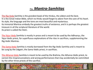 The   Mantra-Samhitas
The Rig-Veda Samhita is the grandest book of the Hindus, the oldest and the best.
It is the Great Indian Bible, which no Hindu would forget to adore from the core of his heart.
Its style, the language and the tone are most beautiful and mysterious.
Its immortal Mantras embody the greatest truths of existence, and it is perhaps the greatest
treasure in all the scriptural literature of the world.
Its priest is called the Hotri.

The Yajur-Veda Samhita is mostly in prose and is meant to be used by the Adhvaryu, the
Yajur-Vedic priest, for superfluous explanations of the rites in sacrifices, supplementing the
Rig-Vedic Mantras.

The Sama-Veda Samhita is mostly borrowed from the Rig-Vedic Samhita and is meant to
be sung by the Udgatri, the Sama-Vedic priest, in sacrifices.

The Atharva-Veda Samhita is meant to be used by the Brahma, the Atharva-Vedic priest, to
correct the mispronunciations and wrong performances that may accidentally be committed
by the other three priests of the sacrifice.
 