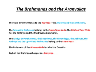The Brahmanas and the Aranyakas

There are two Brahmanas to the Rig-Veda—the Aitareya and the Sankhayana.


The Satapatha Brahmana belongs to the Sukla Yajur-Veda. The Krishna-Yajur-Veda
has the Taittiriya and the Maitrayana Brahmanas.

The Tandya or Panchavimsa, the Shadvimsa, the Chhandogya, the Adbhuta, the
Arsheya and the Upanishad Brahmanas belong to the Sama-Veda.

The Brahmana of the Atharva-Veda is called the Gopatha.

Each of the Brahmanas has got an Aranyaka.
 
