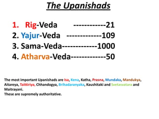 The Upanishads
    1. Rig-Veda      ------------21
    2. Yajur-Veda -------------109
    3. Sama-Veda-------------1000
    4. Atharva-Veda-------------50

The most important Upanishads are Isa, Kena, Katha, Prasna, Mundaka, Mandukya,
Aitareya, Taittiriya, Chhandogya, Brihadaranyaka, Kaushitaki and Svetasvatara and
Maitrayani.
These are supremely authoritative.
 
