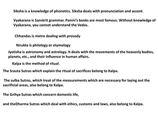 Siksha is a knowledge of phonetics. Siksha deals with pronunciation and accent.

      Vyakarana is Sanskrit grammar. Panini’s books are most famous. Without knowledge of
      Vyakarana, you cannot understand the Vedas.

       Chhandas is metre dealing with prosody

        Nirukta is philology or etymology
   Jyotisha is astronomy and astrology. It deals with the movements of the heavenly bodies,
   planets, etc., and their influence in human affairs.
     Kalpa is the method of ritual.
The Srauta Sutras which explain the ritual of sacrifices belong to Kalpa.

 The sulba Sutras, which treat of the measurements which are necessary for laying out the
sacrificial areas, also belong to Kalpa.

The Grihya Sutras which concern domestic life,

and theDharma Sutras which deal with ethics, customs and laws, also belong to Kalpa.
 