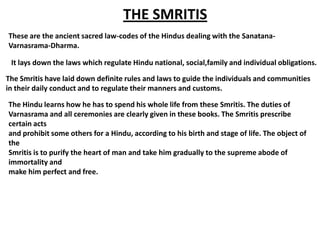 THE SMRITIS
These are the ancient sacred law-codes of the Hindus dealing with the Sanatana-
Varnasrama-Dharma.

 It lays down the laws which regulate Hindu national, social,family and individual obligations.

The Smritis have laid down definite rules and laws to guide the individuals and communities
in their daily conduct and to regulate their manners and customs.

The Hindu learns how he has to spend his whole life from these Smritis. The duties of
Varnasrama and all ceremonies are clearly given in these books. The Smritis prescribe
certain acts
and prohibit some others for a Hindu, according to his birth and stage of life. The object of
the
Smritis is to purify the heart of man and take him gradually to the supreme abode of
immortality and
make him perfect and free.
 