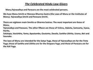The Celebrated Hindu Law-Givers
  Manu,Yajnavalkya and Parasara are the most celebrated persons.
We have Manu Smriti or Manava Dharma-Sastra (the Laws of Manu or the Institutes of
Manu), Yajnavalkya Smriti and Parasara Smriti.

There are eighteen main Smritis or Dharma Sastras. The most important are those of
Manu,
Yajnavalkya and Parasara. The other fifteen are those of Vishnu, Daksha, Samvarta, Vyasa,
Harita,
Satatapa, Vasishtha, Yama, Apastamba, Gautama, Devala, Sankha-Likhita, Usana, Atri and
Saunaka.
The laws of Manu are intended for the Satya Yuga, those of Yajnavalkya are for the Treta
Yuga; those of Sankha and Likhita are for the Dvapara Yuga; and those of Parasara are for
the Kali Yuga.
 