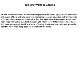 The Inner Voice of Dharma


He who is endowed with a pure heart through protracted Tapas, Japa, Kirtana, meditation
and service of Guru and who has a very clear conscience, can be guided by the inner voice
in matters of Dharma or duty or moral action. The inner voice that proceeds from a clean
heart filled with Sattva is, indeed, the voice of God or Soul or Antaryamin or Inner Ruler.
This voice is more than Smriti. It is Smriti of Smritis. Purify your heart and train yourself to
hear this inner voice. Keep your ear in tune with the ‘voice’.
 