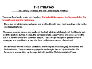THE ITIHASAS
               The Friendly Treatises and the Commanding Treatises

There are four books under this heading: The Valmiki-Ramayana, the Yogavasishtha, The
Mahabharata and the Harivamsa.
 These are very interesting volumes and are liked by all, from the inquisitive child to the
 intellectual scholar.

The common man cannot comprehend the high abstract philosophy of the Upanishads
and the Brahma Sutras. Hence, the compassionate sages Valmiki and Vyasa wrote the
Itihasas for the benefit of common people. The same philosophy is presented with
analogies and parables in a tasteful form to the common run of mankind.

 The two well-known Itihasas (histories) are the epics (Mahakavyas), Ramayana and
 Mahabharata. They are two very popular and useful Sastras of the Hindus. The
 Ramayana was written by the sage Valmiki, and the Mahabharata by Vyasa.
 