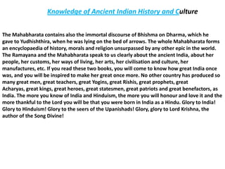 Knowledge of Ancient Indian History and Culture


The Mahabharata contains also the immortal discourse of Bhishma on Dharma, which he
gave to Yudhishthira, when he was lying on the bed of arrows. The whole Mahabharata forms
an encyclopaedia of history, morals and religion unsurpassed by any other epic in the world.
The Ramayana and the Mahabharata speak to us clearly about the ancient India, about her
people, her customs, her ways of living, her arts, her civilisation and culture, her
manufactures, etc. If you read these two books, you will come to know how great India once
was, and you will be inspired to make her great once more. No other country has produced so
many great men, great teachers, great Yogins, great Rishis, great prophets, great
Acharyas, great kings, great heroes, great statesmen, great patriots and great benefactors, as
India. The more you know of India and Hinduism, the more you will honour and love it and the
more thankful to the Lord you will be that you were born in India as a Hindu. Glory to India!
Glory to Hinduism! Glory to the seers of the Upanishads! Glory, glory to Lord Krishna, the
author of the Song Divine!
 