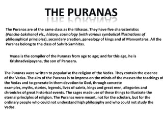 The Puranas are of the same class as the Itihasas. They have five characteristics
(Pancha-Lakshana) viz., history, cosmology (with various symbolical illustrations of
philosophical principles), secondary creation, genealogy of kings and of Manvantaras. All the
Puranas belong to the class of Suhrit-Samhitas.

   Vyasa is the compiler of the Puranas from age to age; and for this age, he is
   Krishnadvaipayana, the son of Parasara.

The Puranas were written to popularise the religion of the Vedas. They contain the essence
of the Vedas. The aim of the Puranas is to impress on the minds of the masses the teachings of
the Vedas and to generate in them devotion to God, through concrete
examples, myths, stories, legends, lives of saints, kings and great men, allegories and
chronicles of great historical events. The sages made use of these things to illustrate the
eternal principles of religion. The Puranas were meant, not for the scholars, but for the
ordinary people who could not understand high philosophy and who could not study the
Vedas.
 