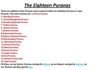 The Eighteen Puranas
There are eighteen main Puranas and an equal number of subsidiary Puranas or Upa-
Puranas. The main Puranas are: 1.Vishnu Purana,
2. Naradiya Purana,
3. Srimad Bhagavata Purana,
4.Garuda (Suparna) Purana,
5. Padma Purana,
6. Varaha Purana,
7.Brahma Purana,
8.Brahmanda Purana,
9.Brahma Vaivarta Purana,
10.Markandeya Purana,
11. Bhavishya Purana,
12.Vamana Purana,
13.Matsya Purana,
14.Kurma Purana,
15.Linga Purana,
16.Siva Purana,
17.Skanda Purana and
18. Agni Purana.
Of these, six are Sattvic Puranas and glorify Vishnu; six are Rajasic and glorify Brahma; six
are Tamasic and they glorify Siva.
 