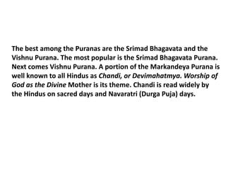 The best among the Puranas are the Srimad Bhagavata and the
Vishnu Purana. The most popular is the Srimad Bhagavata Purana.
Next comes Vishnu Purana. A portion of the Markandeya Purana is
well known to all Hindus as Chandi, or Devimahatmya. Worship of
God as the Divine Mother is its theme. Chandi is read widely by
the Hindus on sacred days and Navaratri (Durga Puja) days.
 