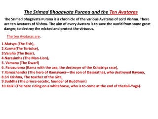 The Srimad Bhagavata Purana and the Ten Avataras
 The Srimad Bhagavata Purana is a chronicle of the various Avataras of Lord Vishnu. There
 are ten Avataras of Vishnu. The aim of every Avatara is to save the world from some great
 danger, to destroy the wicked and protect the virtuous.
   The ten Avataras are:
1.Matsya (The Fish),
2.Kurma(The Tortoise),
3.Varaha (The Boar),
4.Narasimha (The Man-Lion),
5. Vamana (The Dwarf)
6. Parasurama (Rama with the axe, the destroyer of the Kshatriya race),
7.Ramachandra (The hero of Ramayana—the son of Dasaratha), who destroyed Ravana,
8.Sri Krishna, The teacher of the Gita,
9.Buddha (The prince-ascetic, founder of Buddhism)
10.Kalki (The hero riding on a whitehorse, who is to come at the end of theKali-Yuga).
 