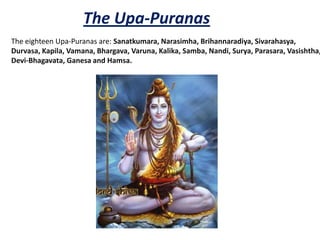 The Upa-Puranas
The eighteen Upa-Puranas are: Sanatkumara, Narasimha, Brihannaradiya, Sivarahasya,
Durvasa, Kapila, Vamana, Bhargava, Varuna, Kalika, Samba, Nandi, Surya, Parasara, Vasishtha,
Devi-Bhagavata, Ganesa and Hamsa.
 