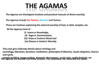 The Agamas are theological treatises and practical manuals of divine worship.

    The Agamas include the Tantras, Mantras and Yantras.

    These are treatises explaining the external worship of God, in idols, temples, etc.
     All the Agamas treat of
                      (i) Jnana or Knowledge,
                       (ii) Yoga or Concentration,
                      (iii) Kriya or Esoteric Ritual and
                       (iv) Charya or Exoteric Worship.


 They also give elaborate details about ontology and
 cosmology, liberation, devotion, meditation, philosophy of Mantras, mystic diagrams, charms
 and spells,
The Agamas are divided into threedomestic observances, social rules, public festivals, etc
 temple-building, image-making, sections: The Vaishnava, the Saiva and the Sakta.
 