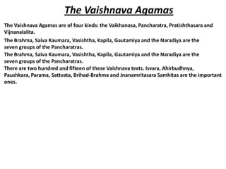 The Vaishnava Agamas
The Vaishnava Agamas are of four kinds: the Vaikhanasa, Pancharatra, Pratishthasara and
Vijnanalalita.
The Brahma, Saiva Kaumara, Vasishtha, Kapila, Gautamiya and the Naradiya are the
seven groups of the Pancharatras.
The Brahma, Saiva Kaumara, Vasishtha, Kapila, Gautamiya and the Naradiya are the
seven groups of the Pancharatras.
There are two hundred and fifteen of these Vaishnava texts. Isvara, Ahirbudhnya,
Paushkara, Parama, Sattvata, Brihad-Brahma and Jnanamritasara Samhitas are the important
ones.
 