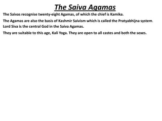 The Saiva Agamas
The Saivas recognise twenty-eight Agamas, of which the chief is Kamika.
The Agamas are also the basis of Kashmir Saivism which is called the Pratyabhijna system.
Lord Siva is the central God in the Saiva Agamas.
They are suitable to this age, Kali Yoga. They are open to all castes and both the sexes.
 