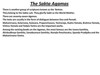 The Sakta Agamas
There is another group of scriptures known as the Tantras.
They belong to the Sakta cult. They glorify Sakti as the World-Mother.
There are seventy-seven Agamas.
The texts are usually in the form of dialogues between Siva and Parvati.
Mahanirvana, Kularnava, Kulasara, Prapanchasara, Tantraraja, Rudra-Yamala, Brahma-Yamala,
Vishnu-Yamala and Todala Tantra are the important works.
Among the existing books on the Agamas, the most famous are the Isvara-Samhita,
Ahirbudhnya-Samhita, Sanatkumara-Samhita, Narada-Pancharatra, Spanda-Pradipika and the
Mahanirvana-Tantra.
 