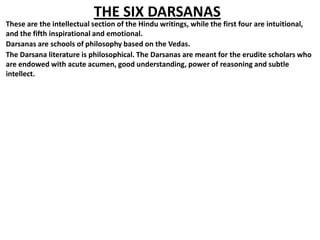 THE SIX DARSANAS
These are the intellectual section of the Hindu writings, while the first four are intuitional,
and the fifth inspirational and emotional.
Darsanas are schools of philosophy based on the Vedas.
The Darsana literature is philosophical. The Darsanas are meant for the erudite scholars who
are endowed with acute acumen, good understanding, power of reasoning and subtle
intellect.
 