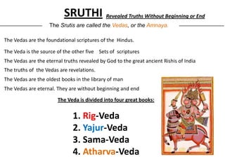 SRUTHI Revealed Truths Without Beginning or End
_______________      The Srutis are called the Vedas, or the Amnaya.          ________________


 The Vedas are the foundational scriptures of the Hindus.

 The Veda is the source of the other five Sets of scriptures
 The Vedas are the eternal truths revealed by God to the great ancient Rishis of India
 The truths of the Vedas are revelations.
 The Vedas are the oldest books in the library of man
 The Vedas are eternal. They are without beginning and end

                        The Veda is divided into four great books:


                               1. Rig-Veda
                               2. Yajur-Veda
                               3. Sama-Veda
                               4. Atharva-Veda
 