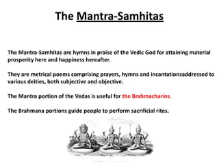 The Mantra-Samhitas

The Mantra-Samhitas are hymns in praise of the Vedic God for attaining material
prosperity here and happiness hereafter.

They are metrical poems comprising prayers, hymns and incantationsaddressed to
various deities, both subjective and objective.

The Mantra portion of the Vedas is useful for the Brahmacharins.

The Brahmana portions guide people to perform sacrificial rites.
 