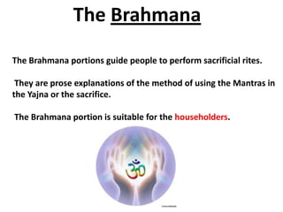 The Brahmana
The Brahmana portions guide people to perform sacrificial rites.

 They are prose explanations of the method of using the Mantras in
the Yajna or the sacrifice.

The Brahmana portion is suitable for the householders.
 