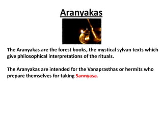 Aranyakas


The Aranyakas are the forest books, the mystical sylvan texts which
give philosophical interpretations of the rituals.

The Aranyakas are intended for the Vanaprasthas or hermits who
prepare themselves for taking Sannyasa.
 