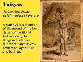VaisyasVaisyas
Artisans/merchantsArtisans/merchants
origin:origin: thighs of Brahmathighs of Brahma
AA VaishyaVaishya is a memberis a member
of the second of the fourof the second of the four
classes of traditionalclasses of traditional
IndianIndian society. Insociety. In
Bhagavad-Gita theirBhagavad-Gita their
duties are stated as cowduties are stated as cow
protection, agricultureprotection, agriculture
and business.and business.
 