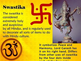 SwastikaSwastika
The swastika isThe swastika is
consideredconsidered
extremely holyextremely holy
and auspiciousand auspicious
by all Hindus, and is regularly usedby all Hindus, and is regularly used
to decorate all sorts of items to doto decorate all sorts of items to do
with Hindu culture.with Hindu culture.
It symbolizes Peace andIt symbolizes Peace and
Harmony, Lord Ganesh hasHarmony, Lord Ganesh has
it on his right hand. Differsit on his right hand. Differs
from other uses of swastikafrom other uses of swastika
by the four dots insideby the four dots inside
 