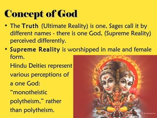 Concept of GodConcept of God
• TheThe TruthTruth (Ultimate Reality) is one, Sages call it by(Ultimate Reality) is one, Sages call it by
different names - there is one God, (Supreme Reality)different names - there is one God, (Supreme Reality)
perceived differently.perceived differently.
• Supreme RealitySupreme Reality is worshipped in male and femaleis worshipped in male and female
form.form.
Hindu Deities representHindu Deities represent
various perceptions ofvarious perceptions of
a one God:a one God:
““monotheisticmonotheistic
polytheism,” ratherpolytheism,” rather
than polytheism.than polytheism.
 