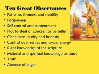 Ten Great ObservancesTen Great Observances
• Patience, firmness and stabilityPatience, firmness and stability
• ForgivenessForgiveness
• Self-control and contentmentSelf-control and contentment
• Not to steal or conceal, or be selfishNot to steal or conceal, or be selfish
• Cleanliness, purity and honestyCleanliness, purity and honesty
• Control over senses and sexual energyControl over senses and sexual energy
• Right knowledge of the scriptureRight knowledge of the scripture
• Material and spiritual knowledge or studyMaterial and spiritual knowledge or study
• TruthTruth
• Absence of angerAbsence of anger
 