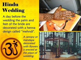 A day before theA day before the
wedding the palm andwedding the palm and
feet of the bride arefeet of the bride are
decorated with a hennadecorated with a henna
design called “mehndi".design called “mehndi".
A canopy orA canopy or
mandapamandapa
decorateddecorated
with flowerswith flowers
is erected atis erected at
the place ofthe place of
wedding.wedding.
HinduHindu
WeddingWedding
 