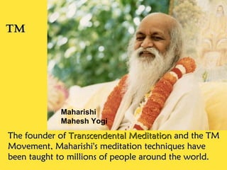 The founder ofThe founder of Transcendental MeditationTranscendental Meditation and the TMand the TM
Movement, Maharishi's meditation techniques haveMovement, Maharishi's meditation techniques have
been taught to millions of people around the world.been taught to millions of people around the world.
TMTM
Maharishi
Mahesh Yogi
 