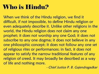 Who is Hindu?Who is Hindu?
When we think of the Hindu religion, we find itWhen we think of the Hindu religion, we find it
difficult, if not impossible, to define Hindu religion ordifficult, if not impossible, to define Hindu religion or
even adequately describe it. Unlike other religions in theeven adequately describe it. Unlike other religions in the
world, the Hindu religion does not claim any oneworld, the Hindu religion does not claim any one
prophet; it does not worship any one God; it does notprophet; it does not worship any one God; it does not
subscribe to any one dogma; it does not believe in anysubscribe to any one dogma; it does not believe in any
one philosophic concept; it does not follow any one setone philosophic concept; it does not follow any one set
of religious rites or performances; in fact, it does notof religious rites or performances; in fact, it does not
appear to satisfy the narrow traditional features of anyappear to satisfy the narrow traditional features of any
religion of creed. It may broadly be described as a wayreligion of creed. It may broadly be described as a way
of life and nothing more.of life and nothing more.
- Chief Justice P. B. Gajendragadkar- Chief Justice P. B. Gajendragadkar
 