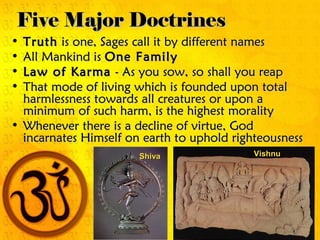 Five Major DoctrinesFive Major Doctrines
• TruthTruth is one, Sages call it by different namesis one, Sages call it by different names
• All Mankind isAll Mankind is One FamilyOne Family
• Law of KarmaLaw of Karma - As you sow, so shall you reap- As you sow, so shall you reap
• That mode of living which is founded upon totalThat mode of living which is founded upon total
harmlessness towards all creatures or upon aharmlessness towards all creatures or upon a
minimum of such harm, is the highest moralityminimum of such harm, is the highest morality
• Whenever there is a decline of virtue, GodWhenever there is a decline of virtue, God
incarnates Himself on earth to uphold righteousnessincarnates Himself on earth to uphold righteousness
VishnuVishnuShivaShiva
 
