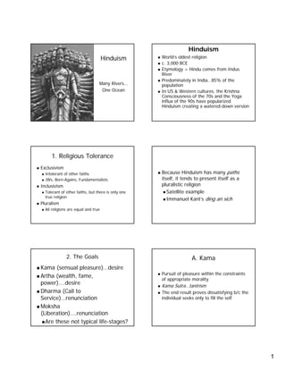 Hinduism
                                                    World’s oldest religion
                                     Hinduism
                                                    c. 3,000 BCE
                                                    Etymology > Hindu comes from Indus
                                                    River
                                                    Predominately in India…85% of the
                                 Many Rivers…       population
                                  One Ocean         In US & Western cultures, the Krishna
                                                    Consciousness of the 70s and the Yoga
                                                    influx of the 90s have popularized
                                                    Hinduism creating a watered-down version
                                                                          watered-




     1. Religious Tolerance
Exclusivism
                                                    Because Hinduism has many paths
  Intolerant of other faiths
                                                    itself, it tends to present itself as a
  JWs, Born-Agains, Fundamentalists
        Born-
                                                    pluralistic religion
Inclusivism
                                                       Satellite example
  Tolerant of other faiths, but there is only one
  true religion
                                                       Immanuel Kant’s ding an sich
Pluralism
  All religions are equal and true




              2. The Goals                                         A. Kama
Kama (sensual pleasure)…desire
                                                    Pursuit of pleasure within the constraints
Artha (wealth, fame,
                                                    of appropriate morality
power)….desire                                      Kama Sutra…tantrism
Dharma (Call to                                     The end result proves dissatisfying b/c the
Service)…renunciation                               individual seeks only to fill the self
Moksha
(Liberation)….renunciation
  Are these not typical life-stages?
                        life-




                                                                                                  1
 