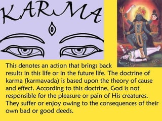 This denotes an action that brings back
results in this life or in the future life. The doctrine of
karma (karmavada) is based upon the theory of cause
and effect. According to this doctrine, God is not
responsible for the pleasure or pain of His creatures.
They suffer or enjoy owing to the consequences of their
own bad or good deeds.
 