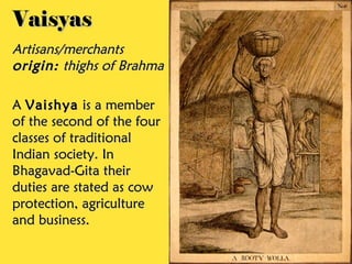 Vaisyas
Artisans/merchants
origin: thighs of Brahma

A Vaishya is a member
of the second of the four
classes of traditional
Indian society. In
Bhagavad-Gita their
duties are stated as cow
protection, agriculture
and business.
 
