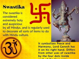 Swastika
The swastika is
considered
extremely holy
and auspicious
by all Hindus, and is regularly used
to decorate all sorts of items to do
with Hindu culture.

                           It symbolizes Peace and
                           Harmony, Lord Ganesh has
                           it on his right hand. Differs
                           from other uses of swastika
                           by the four dots inside
 