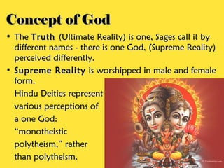 Concept of God
• The Truth (Ultimate Reality) is one, Sages call it by
  different names - there is one God, (Supreme Reality)
  perceived differently.
• Supreme Reality is worshipped in male and female
  form.
  Hindu Deities represent
  various perceptions of
  a one God:
  “monotheistic
  polytheism,” rather
  than polytheism.
 